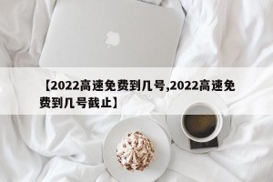 【2022高速免费到几号,2022高速免费到几号截止】