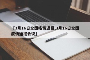 【3月16日全国疫情通报,3月16日全国疫情通报会议】