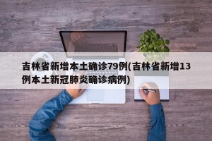 吉林省新增本土确诊79例(吉林省新增13例本土新冠肺炎确诊病例)