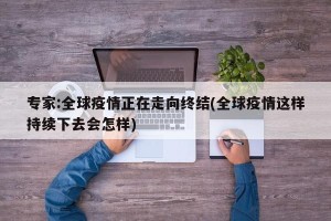 专家:全球疫情正在走向终结(全球疫情这样持续下去会怎样)