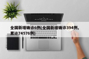 全国新增确诊6例(全国新增确诊394例,累计74576例)