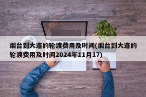 烟台到大连的轮渡费用及时间(烟台到大连的轮渡费用及时间2024年11月17)