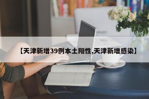 【天津新增39例本土阳性,天津新增感染】