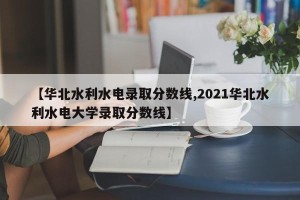 【华北水利水电录取分数线,2021华北水利水电大学录取分数线】