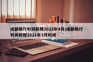 成都限行时间新规2022年4月/成都限行时间新规2021年3月时间