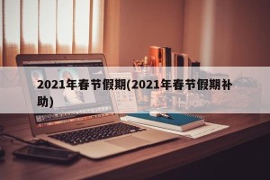 2021年春节假期(2021年春节假期补助)