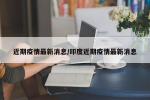 近期疫情最新消息/印度近期疫情最新消息