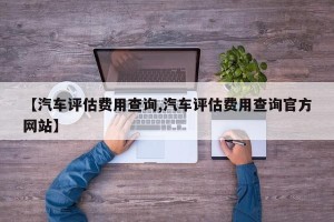 【汽车评估费用查询,汽车评估费用查询官方网站】