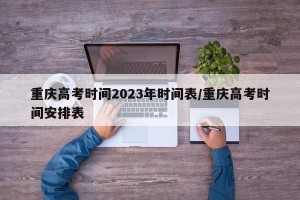 重庆高考时间2023年时间表/重庆高考时间安排表