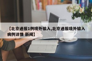 【北京通报1例境外输入,北京通报境外输入病例详情 新闻】