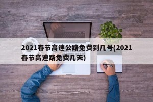 2021春节高速公路免费到几号(2021春节高速路免费几天)