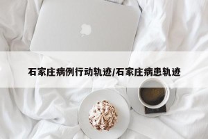 石家庄病例行动轨迹/石家庄病患轨迹