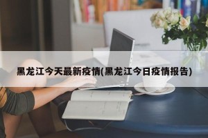 黑龙江今天最新疫情(黑龙江今日疫情报告)