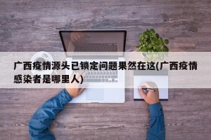 广西疫情源头已锁定问题果然在这(广西疫情感染者是哪里人)