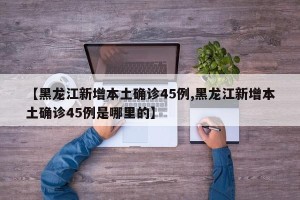 【黑龙江新增本土确诊45例,黑龙江新增本土确诊45例是哪里的】