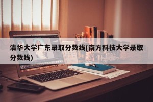 清华大学广东录取分数线(南方科技大学录取分数线)
