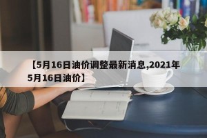 【5月16日油价调整最新消息,2021年5月16日油价】