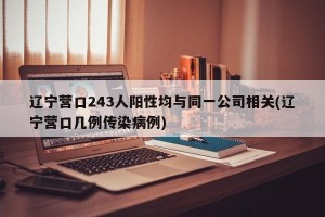 辽宁营口243人阳性均与同一公司相关(辽宁营口几例传染病例)