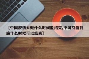 【中国疫情大概什么时候能结束,中国疫情到底什么时候可以结束】