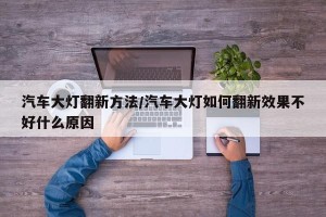 汽车大灯翻新方法/汽车大灯如何翻新效果不好什么原因
