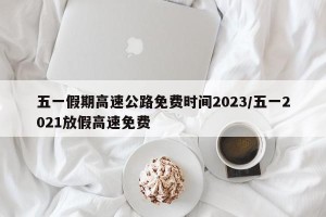 五一假期高速公路免费时间2023/五一2021放假高速免费