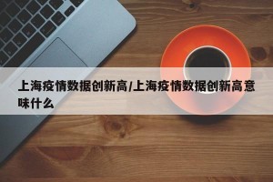 上海疫情数据创新高/上海疫情数据创新高意味什么