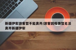 新疆伊犁游客暂不能离开/游客因疫情暂无法离开新疆伊犁