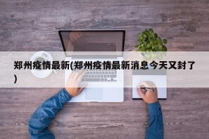 郑州疫情最新(郑州疫情最新消息今天又封了)