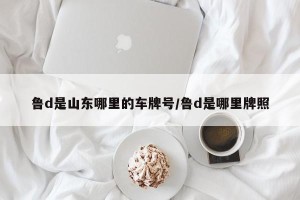 鲁d是山东哪里的车牌号/鲁d是哪里牌照