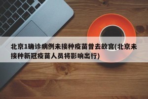 北京1确诊病例未接种疫苗曾去故宫(北京未接种新冠疫苗人员将影响出行)