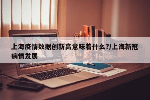 上海疫情数据创新高意味着什么?/上海新冠病情发展
