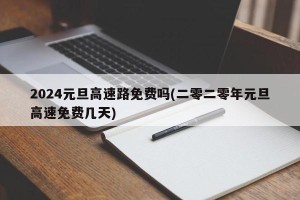 2024元旦高速路免费吗(二零二零年元旦高速免费几天)