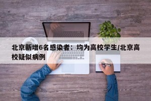 北京新增6名感染者：均为高校学生/北京高校疑似病例