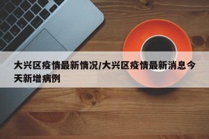 大兴区疫情最新情况/大兴区疫情最新消息今天新增病例
