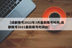 【成都限号2022年3月最新限号时间,成都限号2021最新限号时间段】