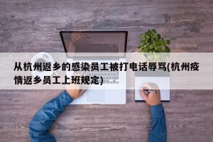从杭州返乡的感染员工被打电话辱骂(杭州疫情返乡员工上班规定)