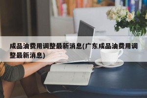 成品油费用调整最新消息(广东成品油费用调整最新消息)
