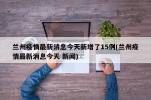 兰州疫情最新消息今天新增了15例(兰州疫情最新消息今天 新闻)