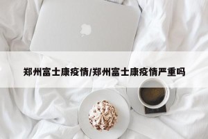 郑州富士康疫情/郑州富士康疫情严重吗