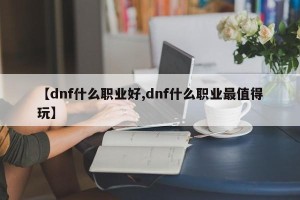 【dnf什么职业好,dnf什么职业最值得玩】