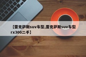 【雷克萨斯suv车型,雷克萨斯suv车型rx300二手】