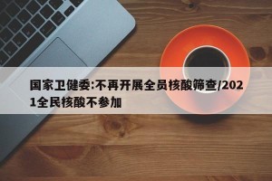 国家卫健委:不再开展全员核酸筛查/2021全民核酸不参加