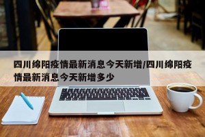 四川绵阳疫情最新消息今天新增/四川绵阳疫情最新消息今天新增多少