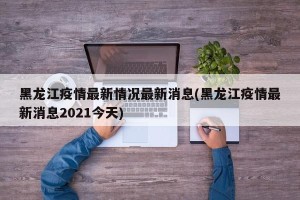黑龙江疫情最新情况最新消息(黑龙江疫情最新消息2021今天)