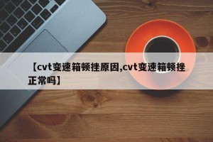 【cvt变速箱顿挫原因,cvt变速箱顿挫正常吗】