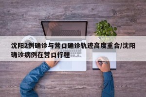 沈阳2例确诊与营口确诊轨迹高度重合/沈阳确诊病例在营口行程