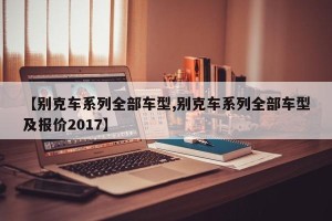 【别克车系列全部车型,别克车系列全部车型及报价2017】