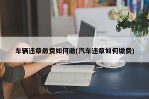车辆违章缴费如何缴(汽车违章如何缴费)