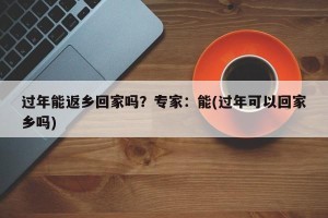 过年能返乡回家吗？专家：能(过年可以回家乡吗)