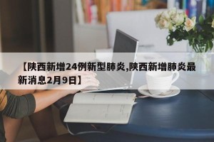 【陕西新增24例新型肺炎,陕西新增肺炎最新消息2月9日】